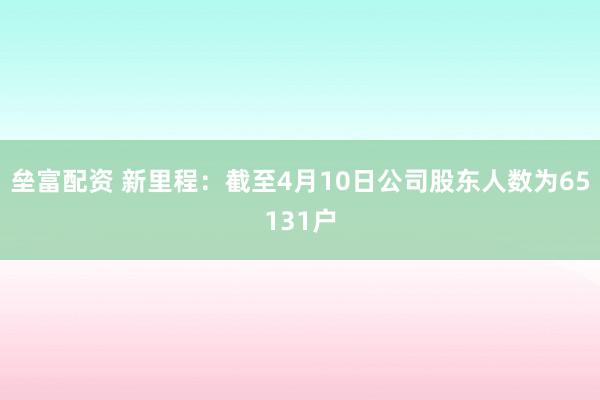 垒富配资 新里程：截至4月10日公司股东人数为65131户