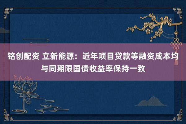 铭创配资 立新能源：近年项目贷款等融资成本均与同期限国债收益率保持一致