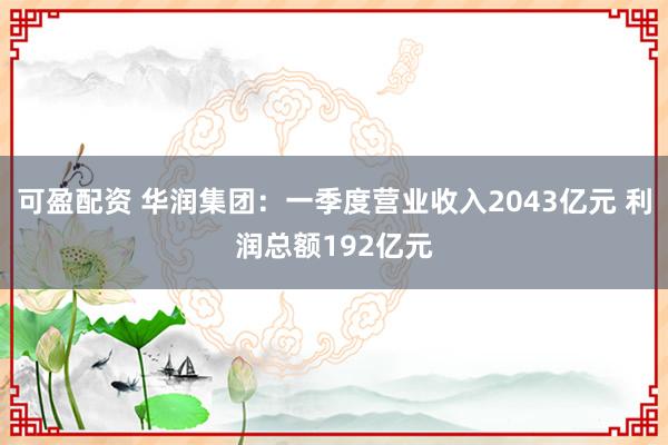 可盈配资 华润集团：一季度营业收入2043亿元 利润总额192亿元