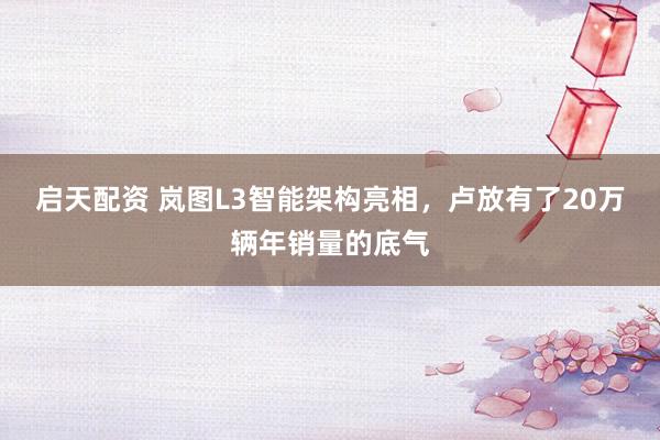 启天配资 岚图L3智能架构亮相，卢放有了20万辆年销量的底气