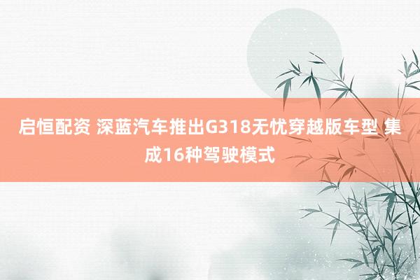 启恒配资 深蓝汽车推出G318无忧穿越版车型 集成16种驾驶模式