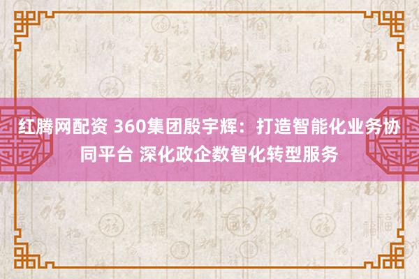红腾网配资 360集团殷宇辉：打造智能化业务协同平台 深化政企数智化转型服务