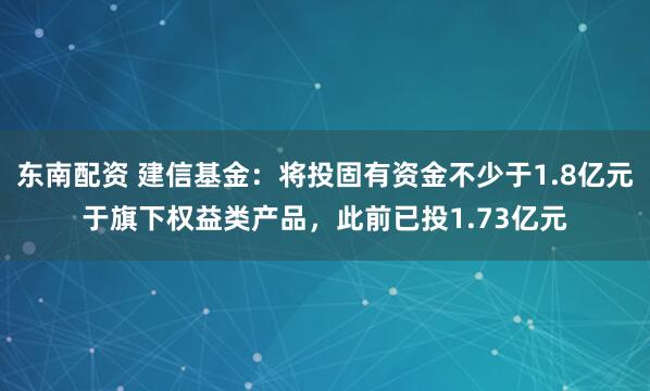 东南配资 建信基金：将投固有资金不少于1.8亿元于旗下权益类产品，此前已投1.73亿元