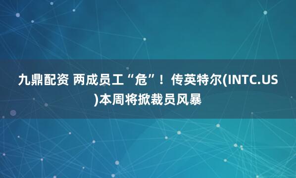 九鼎配资 两成员工“危”！传英特尔(INTC.US)本周将掀裁员风暴