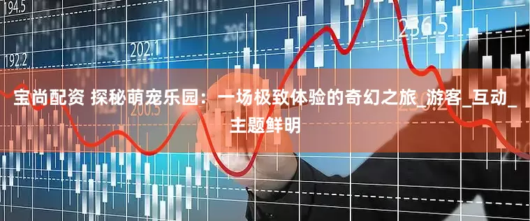 宝尚配资 探秘萌宠乐园：一场极致体验的奇幻之旅_游客_互动_主题鲜明