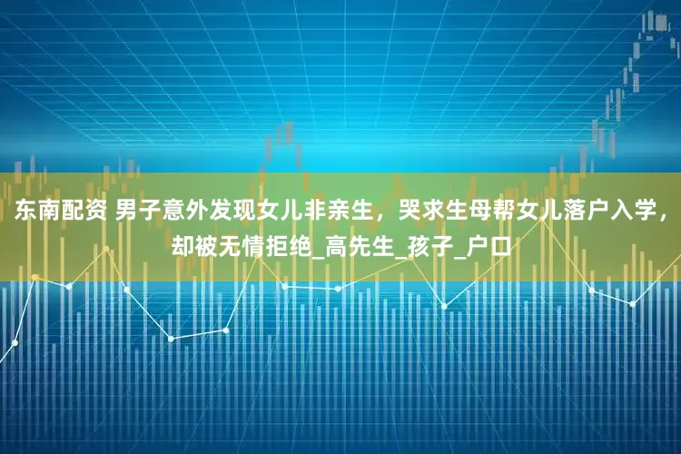 东南配资 男子意外发现女儿非亲生，哭求生母帮女儿落户入学，却被无情拒绝_高先生_孩子_户口