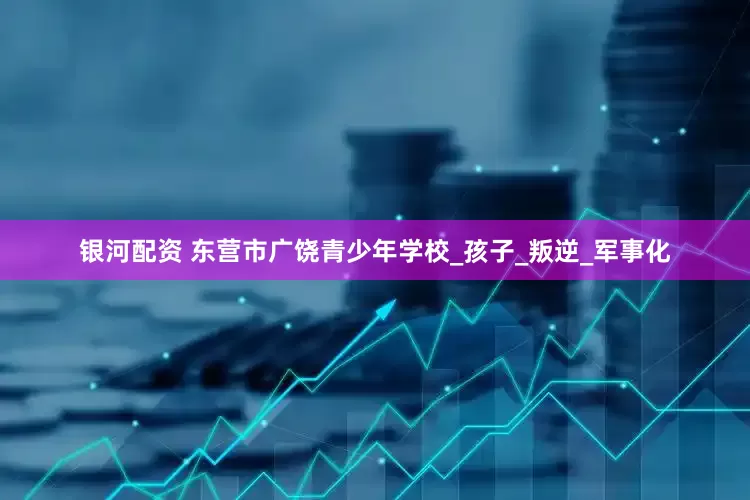 银河配资 东营市广饶青少年学校_孩子_叛逆_军事化