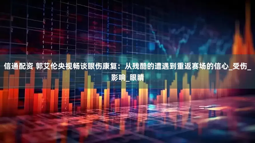 信通配资 郭艾伦央视畅谈眼伤康复：从残酷的遭遇到重返赛场的信心_受伤_影响_眼睛