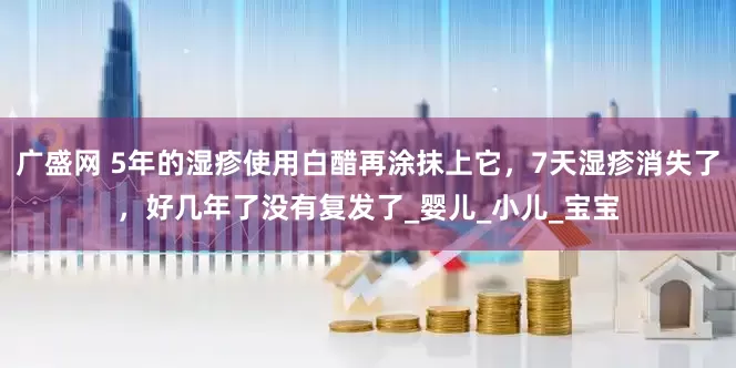 广盛网 5年的湿疹使用白醋再涂抹上它，7天湿疹消失了，好几年了没有复发了_婴儿_小儿_宝宝