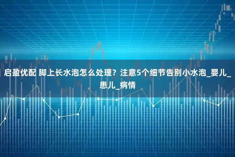 启盈优配 脚上长水泡怎么处理？注意5个细节告别小水泡_婴儿_患儿_病情