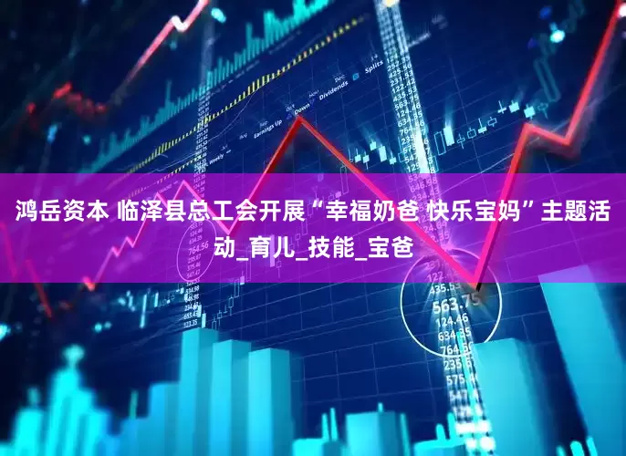 鸿岳资本 临泽县总工会开展“幸福奶爸 快乐宝妈”主题活动_育儿_技能_宝爸
