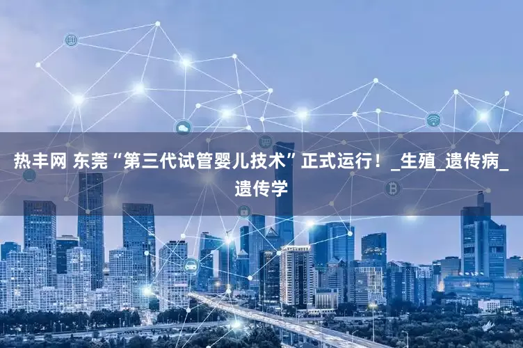 热丰网 东莞“第三代试管婴儿技术”正式运行！_生殖_遗传病_遗传学