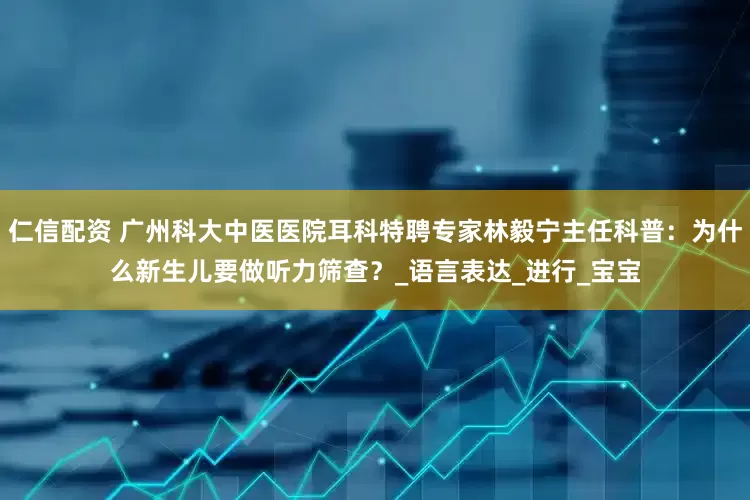 仁信配资 广州科大中医医院耳科特聘专家林毅宁主任科普：为什么新生儿要做听力筛查？_语言表达_进行_宝宝