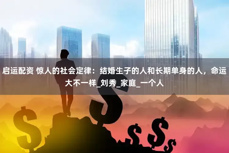 启运配资 惊人的社会定律：结婚生子的人和长期单身的人，命运大不一样_刘秀_家庭_一个人
