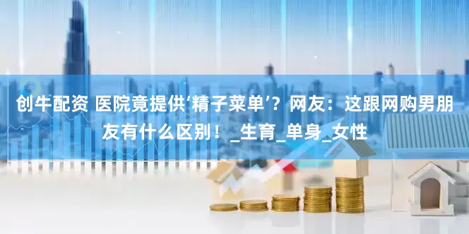 创牛配资 医院竟提供‘精子菜单’？网友：这跟网购男朋友有什么区别！_生育_单身_女性