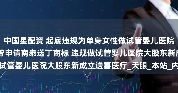 中国星配资 起底违规为单身女性做试管婴儿医院 违规做试管婴儿医院曾申请南泰送丁商标 违规做试管婴儿医院大股东新成立送喜医疗_天眼_本站_内容