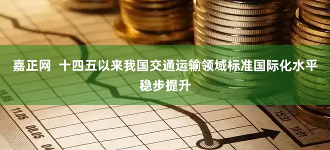 嘉正网  十四五以来我国交通运输领域标准国际化水平稳步提升