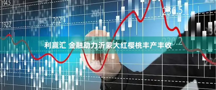 利赢汇 金融助力沂蒙大红樱桃丰产丰收