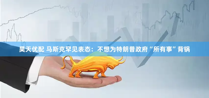 昊天优配 马斯克罕见表态：不想为特朗普政府“所有事”背锅