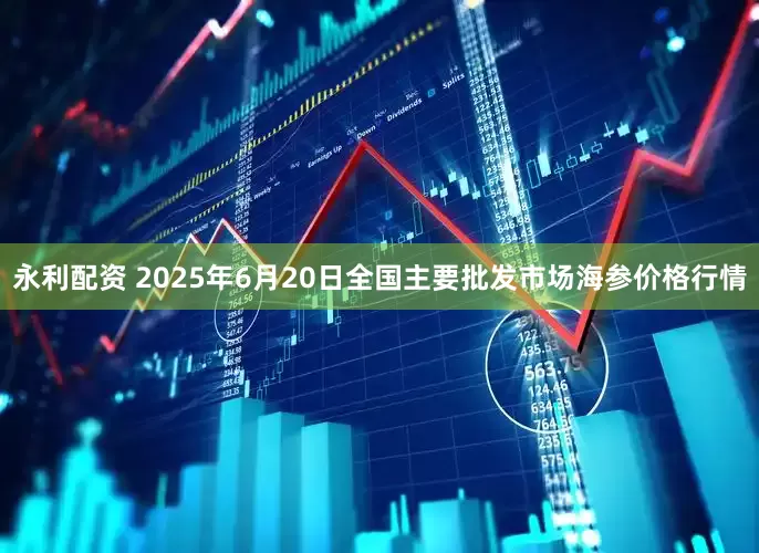 永利配资 2025年6月20日全国主要批发市场海参价格行情