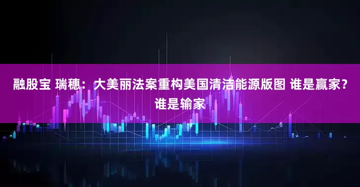 融股宝 瑞穗：大美丽法案重构美国清洁能源版图 谁是赢家？谁是输家