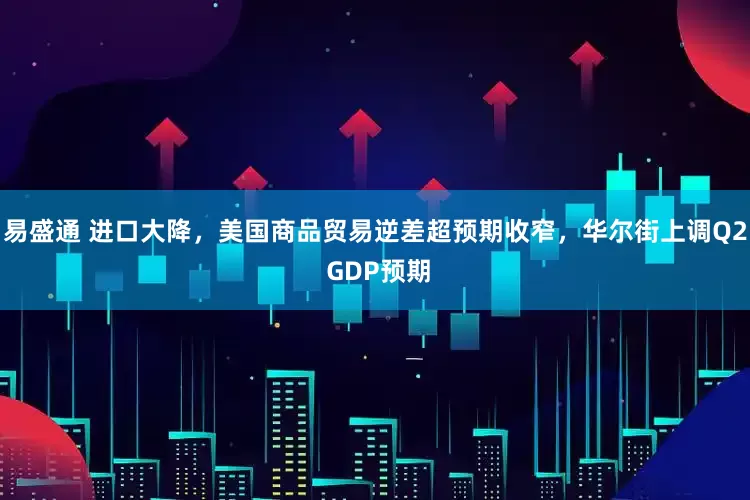 易盛通 进口大降，美国商品贸易逆差超预期收窄，华尔街上调Q2 GDP预期