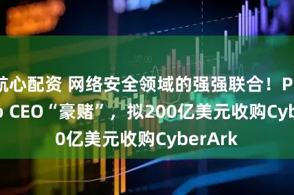 航心配资 网络安全领域的强强联合！Palo Alto CEO“豪赌”，拟200亿美元收购CyberArk