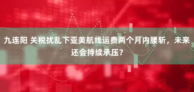 九连阳 关税扰乱下亚美航线运费两个月内腰斩，未来还会持续承压？
