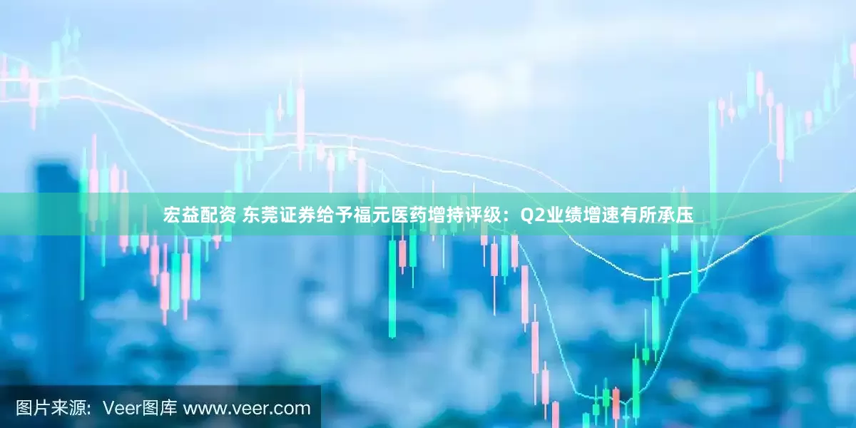 宏益配资 东莞证券给予福元医药增持评级：Q2业绩增速有所承压