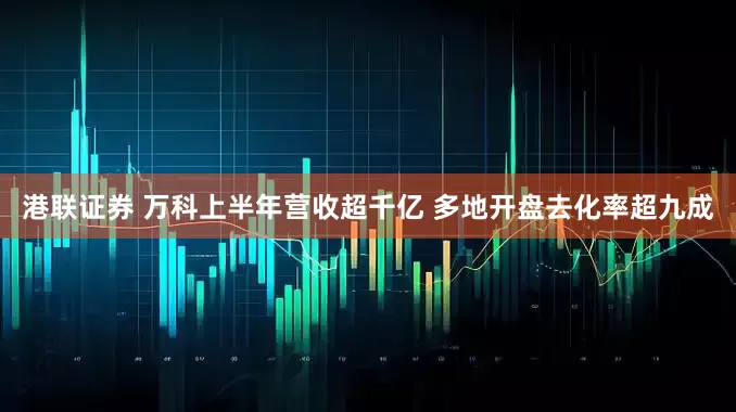 港联证券 万科上半年营收超千亿 多地开盘去化率超九成