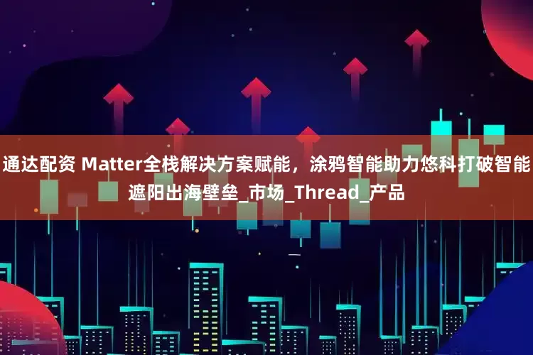 通达配资 Matter全栈解决方案赋能，涂鸦智能助力悠科打破智能遮阳出海壁垒_市场_Thread_产品