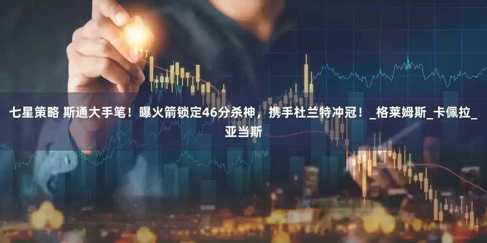 七星策略 斯通大手笔！曝火箭锁定46分杀神，携手杜兰特冲冠！_格莱姆斯_卡佩拉_亚当斯