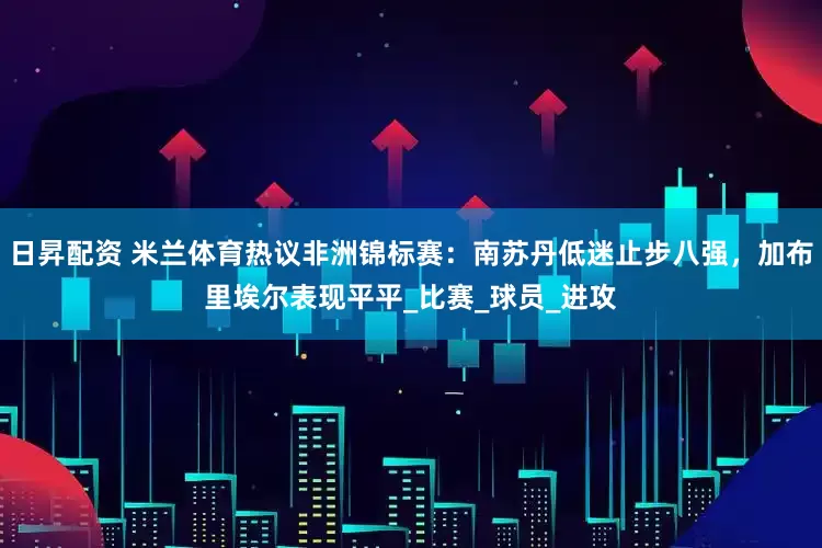 日昇配资 米兰体育热议非洲锦标赛：南苏丹低迷止步八强，加布里埃尔表现平平_比赛_球员_进攻