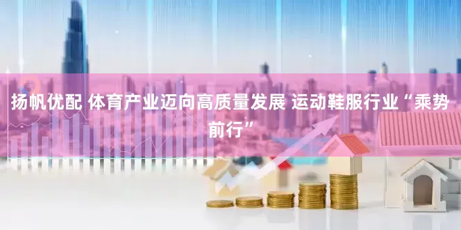 扬帆优配 体育产业迈向高质量发展 运动鞋服行业“乘势前行”
