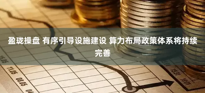 盈珑操盘 有序引导设施建设 算力布局政策体系将持续完善