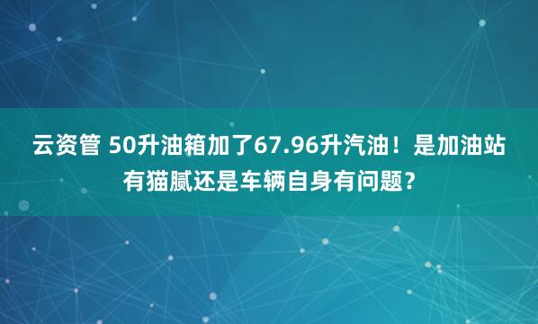 云资管 50升油箱加了67.96升汽油！是加油站有猫腻还是车辆自身有问题？