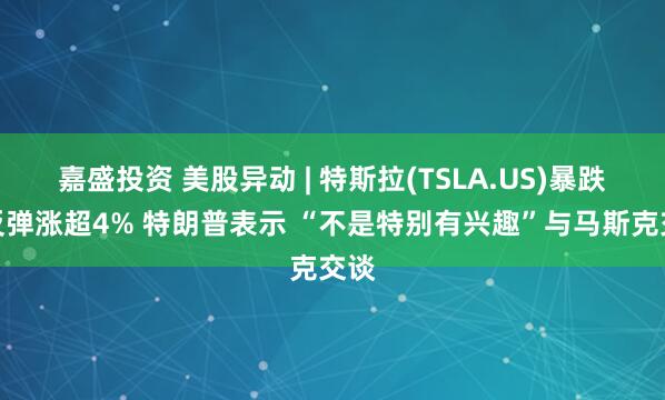 嘉盛投资 美股异动 | 特斯拉(TSLA.US)暴跌后反弹涨超4% 特朗普表示 “不是特别有兴趣”与马斯克交谈