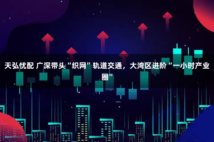 天弘忧配 广深带头“织网”轨道交通，大湾区进阶“一小时产业圈”