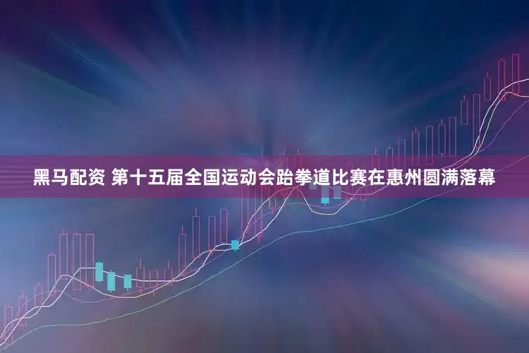 黑马配资 第十五届全国运动会跆拳道比赛在惠州圆满落幕