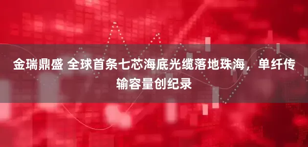 金瑞鼎盛 全球首条七芯海底光缆落地珠海，单纤传输容量创纪录