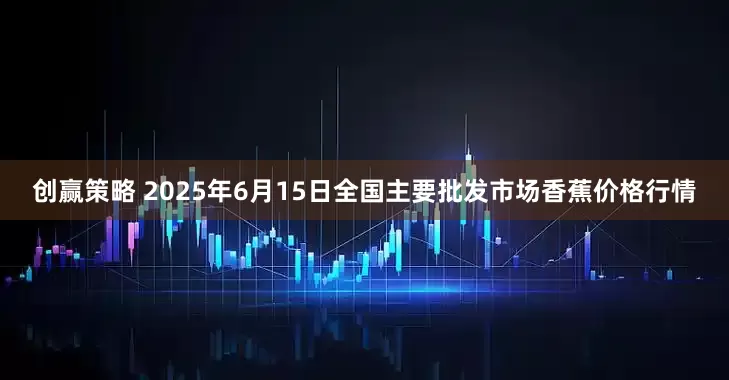 创赢策略 2025年6月15日全国主要批发市场香蕉价格行情