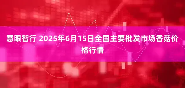 慧眼智行 2025年6月15日全国主要批发市场香菇价格行情
