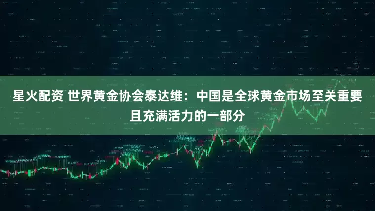 星火配资 世界黄金协会泰达维：中国是全球黄金市场至关重要且充满活力的一部分