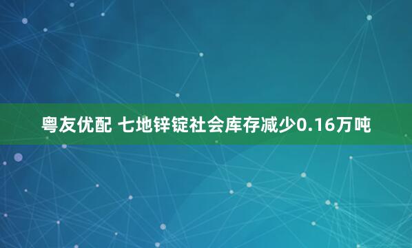 粤友优配 七地锌锭社会库存减少0.16万吨
