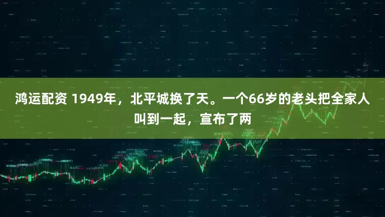 鸿运配资 1949年，北平城换了天。一个66岁的老头把全家人叫到一起，宣布了两
